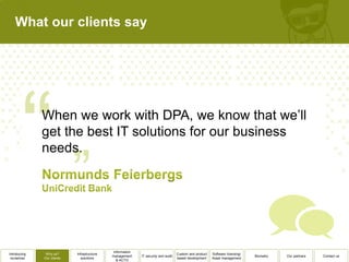 What our clients say




              When we work with DPA, we know that we’ll
              get the best IT solutions for our business
              needs.




                                              Information
Introducing    Why us?      Infrastructure                                          Custom and product   Software licensing/
                                             management     IT security and audit                                              Biometry   Our partners   Contact us
 ourselves    Our clients      solutions                                            based development    Asset management
                                                & ACTO
 