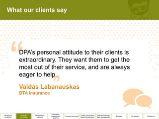What our clients say




              DPA’s personal attitude to their clients is
              extraordinary. They want them to get the
              most out of their service, and are always
              eager to help.




                                              Information
Introducing    Why us?      Infrastructure                                          Custom and product   Software licensing/
                                             management     IT security and audit                                              Biometry   Our partners   Contact us
 ourselves    Our clients      solutions                                            based development    Asset management
                                                & ACTO
 