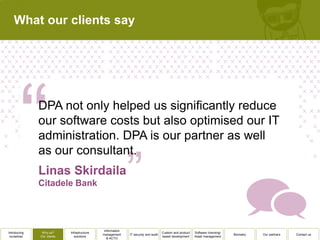 What our clients say




              DPA not only helped us significantly reduce
              our software costs but also optimised our IT
              administration. DPA is our partner as well
              as our consultant.




                                              Information
Introducing    Why us?      Infrastructure                                          Custom and product   Software licensing/
                                             management     IT security and audit                                              Biometry   Our partners   Contact us
 ourselves    Our clients      solutions                                            based development    Asset management
                                                & ACTO
 