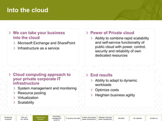 Into the cloud



                                                                                                     Ability to combine rapid scalability
              Microsoft Exchange and SharePoint                                                      and self-service functionality of
              Infrastructure as a service                                                            public cloud with power, control,
                                                                                                     security and reliability of own
                                                                                                     dedicated resources




                                                                                                     Ability to adapt to dynamic
                                                                                                     workloads
              System management and monitoring                                                       Optimize costs
              Resource pooling
                                                                                                     Heighten business agility
              Virtualization
              Scalability


                                               Information
Introducing     Why us?      Infrastructure                                          Custom and product   Software licensing/
                                              management     IT security and audit                                              Biometry   Our partners   Contact us
 ourselves     Our clients      solutions                                            based development    Asset management
                                                 & ACTO
 