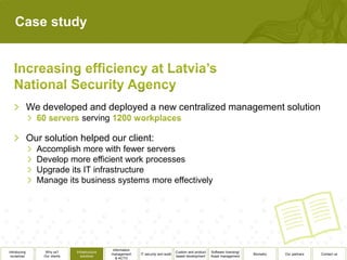 Case study




              We developed and deployed a new centralized management solution
                                   serving

              Our solution helped our client:
                Accomplish more with fewer servers
                Develop more efficient work processes
                Upgrade its IT infrastructure
                Manage its business systems more effectively




                                                  Information
Introducing        Why us?      Infrastructure                                          Custom and product   Software licensing/
                                                 management     IT security and audit                                              Biometry   Our partners   Contact us
 ourselves        Our clients      solutions                                            based development    Asset management
                                                    & ACTO
 