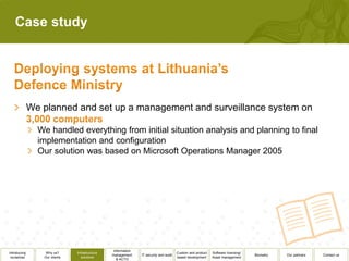 Case study




              We planned and set up a management and surveillance system on

                We handled everything from initial situation analysis and planning to final
                implementation and configuration
                Our solution was based on Microsoft Operations Manager 2005




                                                 Information
Introducing       Why us?      Infrastructure                                          Custom and product   Software licensing/
                                                management     IT security and audit                                              Biometry   Our partners   Contact us
 ourselves       Our clients      solutions                                            based development    Asset management
                                                   & ACTO
 