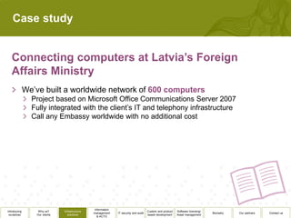 Case study




              We’ve built a worldwide network of
                Project based on Microsoft Office Communications Server 2007
                Fully integrated with the client’s IT and telephony infrastructure
                Call any Embassy worldwide with no additional cost




                                                  Information
Introducing        Why us?      Infrastructure                                          Custom and product   Software licensing/
                                                 management     IT security and audit                                              Biometry   Our partners   Contact us
 ourselves        Our clients      solutions                                            based development    Asset management
                                                    & ACTO
 