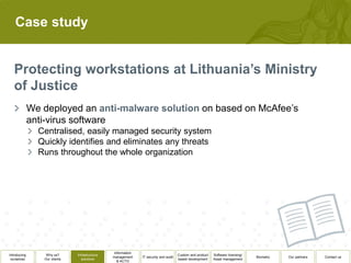 Case study




              We deployed an                                                                          on based on McAfee’s
              anti-virus software
                Centralised, easily managed security system
                Quickly identifies and eliminates any threats
                Runs throughout the whole organization




                                                  Information
Introducing        Why us?      Infrastructure                                          Custom and product   Software licensing/
                                                 management     IT security and audit                                              Biometry   Our partners   Contact us
 ourselves        Our clients      solutions                                            based development    Asset management
                                                    & ACTO
 