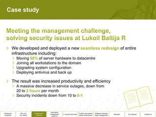 Case study




              We developed and deployed a new                                                                                                 of entire
              infrastructure including:
                Moving        of server hardware to datacentre
                Joining all workstations to the domain
                Upgrading system configuration
                Deploying antivirus and back up

              The result was increased productivity and efficiency
                A massive decrease in service outages, down from
                20 to          per month
                Security incidents down from 10 to



                                                  Information
Introducing        Why us?      Infrastructure                                          Custom and product   Software licensing/
                                                 management     IT security and audit                                              Biometry       Our partners   Contact us
 ourselves        Our clients      solutions                                            based development    Asset management
                                                    & ACTO
 
