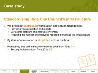 Case study




              We provided                                       workstation and server management
                 Providing virus protection and reports
                 Up-to-date software and hardware inventory
                 Reducing the number of employees required to manage the infrastructure

              System administration is                                                      across the board

              Productivity loss due to security incidents down from 40 to
                 Security incidents down from 20 to




                                                  Information
Introducing        Why us?      Infrastructure                                           Custom and product   Software licensing/
                                                 management      IT security and audit                                              Biometry   Our partners   Contact us
 ourselves        Our clients      solutions                                             based development    Asset management
                                                    & ACTO
 