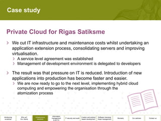 Case study




              We cut IT infrastructure and maintenance costs whilst undertaking an
              application extension process, consolidating servers and improving
              virtualisation.
                A service level agreement was established
                Management of development environment is delegated to developers

              The result was that pressure on IT is reduced. Introduction of new
              applications into production has become faster and easier.
                We are now ready to go to the next level, implementing hybrid cloud
                computing and empowering the organisation through the
                atomization process




                                                  Information
Introducing        Why us?      Infrastructure                                          Custom and product   Software licensing/
                                                 management     IT security and audit                                              Biometry   Our partners   Contact us
 ourselves        Our clients      solutions                                            based development    Asset management
                                                    & ACTO
 