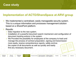 Case study




              We implemented a centralised, easily manageable security system.
              This is a unique information and processes management solution
              based on a SharePoint platform.
              Results:
                Data migration to the new system.
                Installation of a powerful document search mechanism and configuration of
                document tracking actions in the system.
                We Provided the possibility for employees of the company to track and
                manage the process of contract preparation, signing and transmission
                more easily, receive comprehensive reports, safely archive
                the copies of all documents as well as quickly and easily
                find any necessary document.


                                                  Information
Introducing        Why us?      Infrastructure                                          Custom and product   Software licensing/
                                                 management     IT security and audit                                              Biometry   Our partners   Contact us
 ourselves        Our clients      solutions                                            based development    Asset management
                                                    & ACTO
 