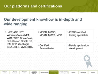 Our platforms and certifications




          .NET, ASP.NET,                                    MCPD, MCSD,                                                        ISTQB certified
          WindowsForms.NET,                                 MCAD, MCTS, MCP                                                    testing specialists
          WCF, WPF, SharePoint,
          SQL Server, Oracle DB,
          IBM DB2, WebLogic,
                                                            Certified                                                          Mobile application
          SOA, J2EE, MVC, SOA
                                                            ScrumMaster                                                        development




                                              Information
Introducing    Why us?      Infrastructure                                          Custom and product   Software licensing/
                                             management     IT security and audit                                                Biometry   Our partners   Contact us
 ourselves    Our clients      solutions                                            based development    Asset management
                                                & ACTO
 