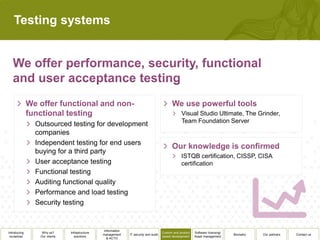 Testing systems




                                                                                                 Visual Studio Ultimate, The Grinder,
                                                                                                 Team Foundation Server
              Outsourced testing for development
              companies
              Independent testing for end users
              buying for a third party
                                                                                                 ISTQB certification, CISSP, CISA
              User acceptance testing                                                            certification
              Functional testing
              Auditing functional quality
              Performance and load testing
              Security testing


                                               Information
Introducing     Why us?      Infrastructure                                          Custom and product   Software licensing/
                                              management     IT security and audit                                              Biometry   Our partners   Contact us
 ourselves     Our clients      solutions                                            based development    Asset management
                                                 & ACTO
 