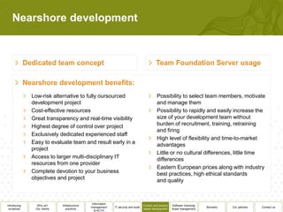 Nearshore development




              Low-risk alternative to fully oursourced                                         Possibility to select team members, motivate
              development project                                                              and manage them
              Cost-effective resources                                                         Possibility to rapidly and easily increase the
              Great transparency and real-time visibility                                      size of your development team without
              Highest degree of control over project                                           burden of recruitment, training, retraining
                                                                                               and firing
              Exclusively dedicated experienced staff
                                                                                               High level of flexibility and time-to-market
              Easy to evaluate team and result early in a                                      advantages
              project
                                                                                               Little or no cultural differences, little time
              Access to larger multi-disciplinary IT                                           differences
              resources from one provider
                                                                                               Eastern European prices along with industry
              Complete devotion to your business                                               best practices, high ethical standards
              objectives and project                                                           and quality



                                               Information
Introducing     Why us?      Infrastructure                                          Custom and product   Software licensing/
                                              management     IT security and audit                                              Biometry   Our partners   Contact us
 ourselves     Our clients      solutions                                            based development    Asset management
                                                 & ACTO
 