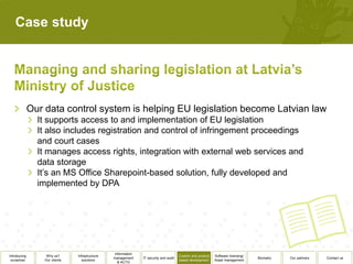 Case study




              Our data control system is helping EU legislation become Latvian law
                It supports access to and implementation of EU legislation
                It also includes registration and control of infringement proceedings
                and court cases
                It manages access rights, integration with external web services and
                data storage
                It’s an MS Office Sharepoint-based solution, fully developed and
                implemented by DPA




                                                  Information
Introducing        Why us?      Infrastructure                                          Custom and product   Software licensing/
                                                 management     IT security and audit                                              Biometry   Our partners   Contact us
 ourselves        Our clients      solutions                                            based development    Asset management
                                                    & ACTO
 