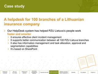 Case study




              Our HelpDesk system has helped PZU Lietuva’s people work

                It ensures effective client incident management
                It supports better communication between all 100 PZU Lietuva branches
                It also has information management and task allocation, approval and
                segmentation capabilities
                It’s based on SharePoint




                                                 Information
Introducing       Why us?      Infrastructure                                          Custom and product   Software licensing/
                                                management     IT security and audit                                              Biometry   Our partners   Contact us
 ourselves       Our clients      solutions                                            based development    Asset management
                                                   & ACTO
 