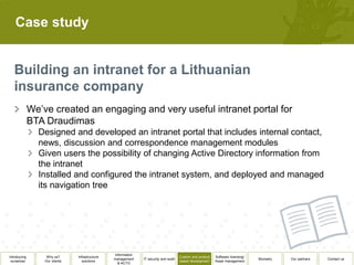 Case study




              We’ve created an engaging and very useful intranet portal for
              BTA Draudimas
                Designed and developed an intranet portal that includes internal contact,
                news, discussion and correspondence management modules
                Given users the possibility of changing Active Directory information from
                the intranet
                Installed and configured the intranet system, and deployed and managed
                its navigation tree




                                                  Information
Introducing        Why us?      Infrastructure                                          Custom and product   Software licensing/
                                                 management     IT security and audit                                              Biometry   Our partners   Contact us
 ourselves        Our clients      solutions                                            based development    Asset management
                                                    & ACTO
 
