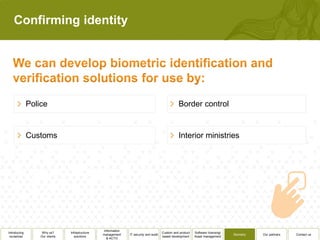Confirming identity




              Police                                                                              Border control


              Customs                                                                             Interior ministries




                                                  Information
Introducing        Why us?      Infrastructure                                          Custom and product   Software licensing/
                                                 management     IT security and audit                                              Biometry   Our partners   Contact us
 ourselves        Our clients      solutions                                            based development    Asset management
                                                    & ACTO
 