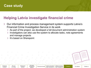 Case study




              Our information and process management system supports Latvia’s
              Financial Crime Investigation Service in its work
                As part of the project, we developed a full document administration system
                Investigators can also use the system to allocate tasks, note agreements
                and manage projects
                It’s based on Sharepoint




                                                 Information
Introducing       Why us?      Infrastructure                                          Custom and product   Software licensing/
                                                management     IT security and audit                                              Biometry   Our partners   Contact us
 ourselves       Our clients      solutions                                            based development    Asset management
                                                   & ACTO
 