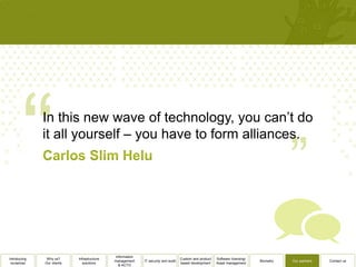 In this new wave of technology, you can’t do
              it all yourself – you have to form alliances.




                                              Information
Introducing    Why us?      Infrastructure                                          Custom and product   Software licensing/
                                             management     IT security and audit                                              Biometry   Our partners   Contact us
 ourselves    Our clients      solutions                                            based development    Asset management
                                                & ACTO
 