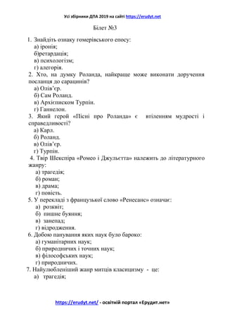 Усі збірники ДПА 2019 на сайті https://erudyt.net
https://erudyt.net/ - освітній портал «Ерудит.нет»
Білет №3
1. Знайдіть ознаку гомерівського епосу:
а) іронія;
б)ретардація;
в) психологізм;
г) алегорія.
2. Хто, на думку Роланда, найкраще може виконати доручення
посланця до сарацинів?
а) Олів’єр.
б) Сам Роланд.
в) Архієписком Турпін.
г) Ганнелон.
3. Який герой «Пісні про Роланда» є втіленням мудрості і
справедливості?
а) Карл.
б) Роланд.
в) Олів’єр.
г) Турпін.
4. Твір Шекспіра «Ромео і Джульєтта» належить до літературного
жанру:
а) трагедія;
б) роман;
в) драма;
г) повість.
5. У перекладі з французької слово «Ренесанс» означає:
а) розквіт;
б) пишне буяння;
в) занепад;
г) відродження.
6. Добою панування яких наук було бароко:
а) гуманітарних наук;
б) природничих і точних наук;
в) філософських наук;
г) природничих.
7. Найулюбленіший жанр митців класицизму - це:
а) трагедія;
 