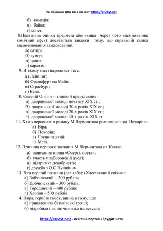 Усі збірники ДПА 2019 на сайті https://erudyt.net
https://erudyt.net/ - освітній портал «Ерудит.нет»
б) комедія;
в) байка;
г) сонет.
8.Негативна оцінка предмета або явища через його висміювання;
комічний ефект досягається завдяки тому, що справжній смисл
висловлювання замаскований.
а) сатира;
б) гумор;
в) іронія;
г) сарказм.
9. В якому місті народився Гете:
а) Лейпциг;
б) Франкфурт на Майні;
в) Страсбург;
г) Вена.
10. Євгеній Онєгін – типовий представник :
а) дворянської молоді початку ХІХ ст.;
б) дворянської молоді 30-х років ХІХ ст.;
в) дворянської молоді 20-х років ХІХ ст.;
г) дворянської молоді 40-х років ХІХ ст.
11. Хто з персонажів роману М.Лермонтова розповідає про Печоріна:
а) Віра;
б) Печорін;
в) Грушницький;
г) Мері.
12. Причина першого заслання М.Лермонтова на Кавказ:
а) написання вірша «Смерть поета»;
б) участь у забороненій дуелі;
в) підтримка декабристів;
г) дружба з О.С.Пушкіним.
13. Хто перший позичив (дав хабар) Хлестакову і скільки:
а) Бобчинський – 200 рублів;
б) Добчинський – 300 рублів;
в) Городничий – 400 рублів;
г) Хлопов – 500 рублів.
14. Нора, героїня твору, винна в тому, що:
а) привласнила батьківські гроші;
б) підробила підпис чоловіка на векселі;
 