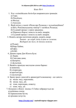 Усі збірники ДПА 2019 на сайті https://erudyt.net
https://erudyt.net/ - освітній портал «Ерудит.нет»
Білет № 4
1. Хто з олімпійських богів був покровителем троянців:
а) Гера;
б) Посейдон;
в) Фетіда;
г) Аполлон.
2. Який епізод у поемі «Пісня про Роланда» є кульмінаційним?
а) Бій у Ронсевальському міжгір’ї і загибель Роланда;
б) Судовий процес і страта зрадника;
в) Перемога Карла і помста за своїх лицарів;
г) Судовий процес і помста за своїх лицарів.
3. Назвіть автора поетичних рядків, укажіть жанр:
Знання – це скарб, йому й ціни не зложиш.
Визбируй же його, де тільки можеш
а) Рудакі;
б)Омар Хайям;
в)Гафіс;
г)Лі БО.
4. Дамою серця Дон Кіхота була:
а) Лаура;
б) Смаглява дама;
в) Беатріче;
г) Дульсінея.
5. Вкажіть провідне мистецтво епохи бароко:
а) живопис;
б) література;
в) архітектура;
г) скульптурі.
6. Закон трьох єдностей в драматургії класицизму - це єдність:
а) місця, часу, персонажа;
б) місця, часу, дії;
в) теми, персонажа, сюжету;
г) теми, часу, дії.
7. Кохання в «Книзі пісень» Г.Гейне зображується як:
а) руйнівна стихія;
б) першооснова буття;
в) гріховне почуття;
 