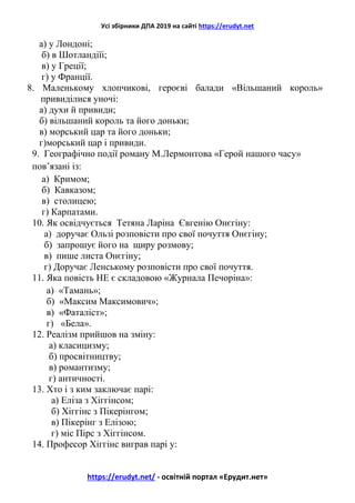 Усі збірники ДПА 2019 на сайті https://erudyt.net
https://erudyt.net/ - освітній портал «Ерудит.нет»
а) у Лондоні;
б) в Шотландіїі;
в) у Греції;
г) у Франції.
8. Маленькому хлопчикові, героєві балади «Вільшаний король»
привиділися уночі:
а) духи й привиди;
б) вільшаний король та його доньки;
в) морський цар та його доньки;
г)морський цар і привиди.
9. Географічно події роману М.Лермонтова «Герой нашого часу»
пов’язані із:
а) Кримом;
б) Кавказом;
в) столицею;
г) Карпатами.
10. Як освідчується Тетяна Ларіна Євгенію Онєгіну:
а) доручає Ользі розповісти про свої почуття Онєгіну;
б) запрошує його на щиру розмову;
в) пише листа Онєгіну;
г) Доручає Ленському розповісти про свої почуття.
11. Яка повість НЕ є складовою «Журнала Печоріна»:
а) «Тамань»;
б) «Максим Максимович»;
в) «Фаталіст»;
г) «Бела».
12. Реалізм прийшов на зміну:
а) класицизму;
б) просвітництву;
в) романтизму;
г) античності.
13. Хто і з ким заключає парі:
а) Еліза з Хіггінсом;
б) Хіггінс з Пікерінгом;
в) Пікерінг з Елізою;
г) міс Пірс з Хіггінсом.
14. Професор Хіггінс виграв парі у:
 