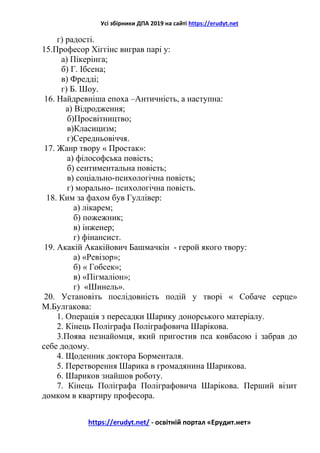 Усі збірники ДПА 2019 на сайті https://erudyt.net
https://erudyt.net/ - освітній портал «Ерудит.нет»
г) радості.
15.Професор Хіггінс виграв парі у:
а) Пікерінга;
б) Г. Ібсена;
в) Фредді;
г) Б. Шоу.
16. Найдревніша епоха –Античність, а наступна:
а) Відродження;
б)Просвітництво;
в)Класицизм;
г)Середньовіччя.
17. Жанр твору « Простак»:
а) філософська повість;
б) сентиментальна повість;
в) соціально-психологічна повість;
г) морально- психологічна повість.
18. Ким за фахом був Гуллівер:
а) лікарем;
б) пожежник;
в) інженер;
г) фінансист.
19. Акакій Акакійович Башмачкін - герой якого твору:
а) «Ревізор»;
б) « Гобсек»;
в) «Пігмаліон»;
г) «Шинель».
20. Установіть послідовність подій у творі « Собаче серце»
М.Булгакова:
1. Операція з пересадки Шарику донорського матеріалу.
2. Кінець Поліграфа Поліграфовича Шарікова.
3.Поява незнайомця, який пригостив пса ковбасою і забрав до
себе додому.
4. Щоденник доктора Борменталя.
5. Перетворення Шарика в громадянина Шарикова.
6. Шариков знайшов роботу.
7. Кінець Поліграфа Поліграфовича Шарікова. Перший візит
домком в квартиру професора.
 