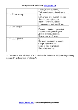 Усі збірники ДПА 2019 на сайті https://erudyt.net
https://erudyt.net/ - освітній портал «Ерудит.нет»
І я забув твоє обличчя,
Твій стан і голос ніжний твій.
2. Й.Ф.Шиллер б)
Мій дух як ніч. О, грай скоріш!
Я ще вчуваю арфи глас,
Нехай воркує жалібніш
І тішить слух в останній час.
3. Дж. Байрон в)
Радість — всесвіту пружина,
Радість — творчості душа,
Дивна космосу машина
Нею живиться й руша.
4. О.С.Пушкін г)
Не знаю, що стало зо мною,
Сумує серце моє,—
Мені ні сну, ні спокою
Казка стара не дає.
24. Напишіть есе на тему: «Сила грошей чи слабкість людини зображена у
повісті О. де Бальзака «Гобсек»?»
 