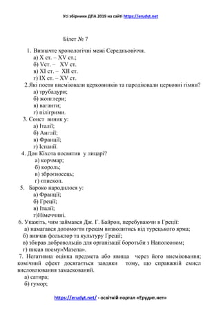 Усі збірники ДПА 2019 на сайті https://erudyt.net
https://erudyt.net/ - освітній портал «Ерудит.нет»
Білет № 7
1. Визначте хронологічні межі Середньовіччя.
а) Х ст. – XV ст.;
б) Vст. – XV ст.
в) XI ст. – XII ст.
г) IХ ст. – XV ст.
2.Які поети висміювали церковників та пародіювали церковні гімни?
а) трубадури;
б) жонглери;
в) ваганти;
г) пілігрими.
3. Сонет виник у:
а) Італії;
б) Англії;
в) Франції;
г) Іспанії.
4. Дон Кіхота посвятив у лицарі?
а) корчмар;
б) король;
в) зброєносець;
г) єпископ.
5. Бароко народилося у:
а) Франції;
б) Греції;
в) Італії;
г)Німеччині.
6. Укажіть, чим займався Дж. Г. Байрон, перебуваючи в Греції:
а) намагався допомогти грекам визволитись від турецького ярма;
б) вивчав фольклор та культуру Греції;
в) збирав добровольців для організації боротьби з Наполеоном;
г) писав поему»Мазепа».
7. Негативна оцінка предмета або явища через його висміювання;
комічний ефект досягається завдяки тому, що справжній смисл
висловлювання замаскований.
а) сатира;
б) гумор;
 