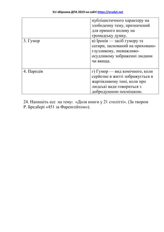 Усі збірники ДПА 2019 на сайті https://erudyt.net
публіцистичного характеру на
злободенну тему, призначений
для прямого впливу на
громадську думку.
3. Гумор в) Іронія — засіб гумору та
сатири, заснований на приховано-
глузливому, зневажливо-
осудливому зображенні людини
чи явища.
4. Пародія г) Гумор — вид комічного, коли
серйозне в житті зображується в
жартівливому тоні, коли про
людські вади говориться з
добродушною посмішкою.
24. Напишіть есе на тему: «Доля книги у 21 столітті». (За твором
Р. Бредбері «451 за Фаренгейтом»).
 