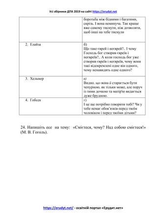 Усі збірники ДПА 2019 на сайті https://erudyt.net
https://erudyt.net/ - освітній портал «Ерудит.нет»
боротьба між бідними і багатими,
скрізь. І вона неминуча. Так краще
вже самому тиснути, ніж дозволяти,
щоб інші на тебе тиснули
2. Елайза б)
Що таке єврей і неєврей?.. І чому
Господь бог створив євреїв і
неєвреїв?.. А коли господь бог уже
створив євреїв і неєвреїв, чому вони
такі відокремлені одне він одного,
чому ненавидять одне одного?
3. Хельмер в)
Видно, що вона й старається бути
чепурною, як тільки може, але поруч
із тими дочкою та матір'ю видається
дуже брудною.
4. Гобсек г)
І це ще потрібно говорити тобі? Чи у
тебе немає обов’язків перед твоїм
чоловіком і перед твоїми дітьми?
24. Напишіть есе на тему: «Смієтеся, чому? Над собою смієтеся!»
(М. В. Гоголь).
 
