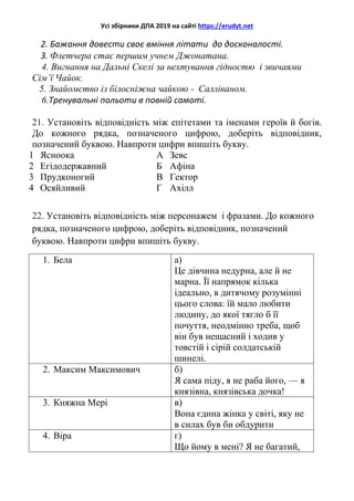 Усі збірники ДПА 2019 на сайті https://erudyt.net
2. Бажання довести своє вміння літати до досконалості.
3. Флетчера стає першим учнем Джонатана.
4. Вигнання на Дальні Скелі за нехтування гідностю і звичаями
Сім’ї Чайок.
5. Знайомство із білосніжна чайкою - Салліваном.
6.Тренувальні польоти в повній самоті.
21. Установіть відповідність між епітетами та іменами героїв й богів.
До кожного рядка, позначеного цифрою, доберіть відповідник,
позначений буквою. Навпроти цифри впишіть букву.
1 Ясноока А Зевс
2 Егідодержавний Б Афіна
3 Прудконогий В Гектор
4 Осяйливий Г Ахілл
22. Установіть відповідність між персонажем і фразами. До кожного
рядка, позначеного цифрою, доберіть відповідник, позначений
буквою. Навпроти цифри впишіть букву.
1. Бела а)
Це дівчина недурна, але й не
марна. Її напрямок кілька
ідеально, в дитячому розумінні
цього слова: їй мало любити
людину, до якої тягло б її
почуття, неодмінно треба, щоб
він був нещасний і ходив у
товстій і сірій солдатській
шинелі.
2. Максим Максимович б)
Я сама піду, я не раба його, — я
князівна, князівська дочка!
3. Княжна Мері в)
Вона єдина жінка у світі, яку не
в силах був би обдурити
4. Віра г)
Що йому в мені? Я не багатий,
 