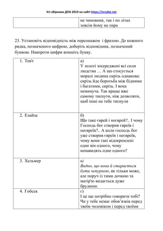 Усі збірники ДПА 2019 на сайті https://erudyt.net
не чиновник, так і по літах
зовсім йому не пара
23. Установіть відповідність між персонажем і фразою. До кожного
рядка, позначеного цифрою, доберіть відповідник, позначений
буквою. Навпроти цифри впишіть букву.
1. Тев'є а)
У золоті зосереджені всі сили
людства … А що стосується
моралі людина скрізь однакова:
скрізь йде боротьба між бідними
і багатими, скрізь. І вона
неминуча. Так краще вже
самому тиснути, ніж дозволяти,
щоб інші на тебе тиснули
2. Елайза б)
Що таке єврей і неєврей?.. І чому
Господь бог створив євреїв і
неєвреїв?.. А коли господь бог
уже створив євреїв і неєвреїв,
чому вони такі відокремлені
одне він одного, чому
ненавидять одне одного?
3. Хельмер в)
Видно, що вона й старається
бути чепурною, як тільки може,
але поруч із тими дочкою та
матір'ю видається дуже
брудною.
4. Гобсек г)
І це ще потрібно говорити тобі?
Чи у тебе немає обов’язків перед
твоїм чоловіком і перед твоїми
 