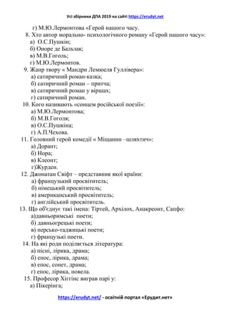 Усі збірники ДПА 2019 на сайті https://erudyt.net
https://erudyt.net/ - освітній портал «Ерудит.нет»
г) М.Ю.Лермонтова «Герой нашого часу.
8. Хто автор морально- психологічного роману «Герой нашого часу»:
а) О.С.Пушкін;
б) Оноре де Бальзак;
в) М.В.Гоголь;
г) М.Ю.Лермонтов.
9. Жанр твору « Мандри Лемюеля Гуллівера»:
а) сатиричний роман-казка;
б) сатиричний роман – притча;
в) сатиричний роман у віршах;
г) сатиричний роман.
10. Кого називають «сонцем російської поезії»:
а) М.Ю.Лермонтова;
б) М.В.Гоголя;
в) О.С.Пушкіна;
г) А.П.Чехова.
11. Головний герой комедії « Міщанин –шляхтич»:
а) Дорант;
б) Нора;
в) Клеонт;
г)Журден.
12. Джонатан Свіфт – представник якої країни:
а) французький просвітитель;
б) німецький просвітитель;
в) американський просвітитель;
г) англійський просвітитель.
13. Що об'єднує такі імена: Тіртей, Архілох, Анакреонт, Сапфо:
а)давньоримські поети;
б) давньогрецькі поети;
в) персько-таджицькі поети;
г) французькі поети.
14. На які роди поділяється література:
а) пісні, лірика, драма;
б) епос, лірика, драма;
в) епос, сонет, драма;
г) епос, лірика, новела.
15. Професор Хіггінс виграв парі у:
а) Пікерінга;
 