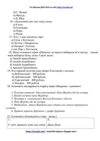 Усі збірники ДПА 2019 на сайті https://erudyt.net
https://erudyt.net/ - освітній портал «Ерудит.нет»
б) Г. Ібсена;
в) Фредді;
г) Б. Шоу.
16. «Ляльковий дім» має іншу назву:
а) Еліза;
б) Елеонора;
в) Нора;
г) Надія.
17. Хто і з ким заключає парі:
а) Еліза з Хіггінсом;
б) Хіггінс з Пікерінгом;
в) Пікерінг з Елізою;
г) міс Пірс з Хіггінсом.
18. Мати головного героя «Шинель» не просто вибирала ім’я своєму синові
– вона вибирала йому долю. Героя звали:
а) Акакій Аркадійович;
б) Акакій Акакійович;
в) Акакій Андрійович;
г) Аркадій Аркадійович.
19. Хто перший позичив (дав хабар) Хлестакову і скільки:
а) Бобчинський – 200 рублів;
б) Добчинський – 300 рублів;
в) Городничий – 400 рублів;
г) Печорін – 500 рублів.
20. Установіть послідовність подій у творі «Міщанин – шляхтич»:
1. Розмова вчителів. Хто важливіший. Пані Журден іде до сестри.
2. Новий костюм пана Журдена.
3. Посвята в «мамамуші».Весілля Клеонта і Люсіль
4. Пані Журден іде до сестри.
5. Майбутнім зятем Журдена хоче стати син самого турецького
султана.
6. Прийом маркізи Дорімени і графа Доранта.
21. Установіть відповідність (твір – автор )
1.
У світі кращого нема над ніжні
А.
Джон Донн
 