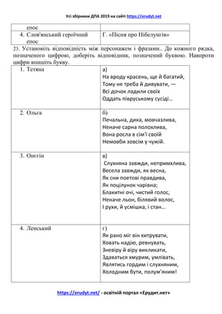 Усі збірники ДПА 2019 на сайті https://erudyt.net
https://erudyt.net/ - освітній портал «Ерудит.нет»
епос
4. Слов'янський героїчний
епос
Г. «Пісня про Нібелунгів»
23. Установіть відповідність між персонажем і фразами.. До кожного рядка,
позначеного цифрою, доберіть відповідник, позначений буквою. Навпроти
цифри впишіть букву.
1. Тетяна а)
На вроду красень, ще й багатий,
Тому не треба й дивувати, —
Всі дочок ладили своїх
Оддать півруському сусіді…
2. Ольга б)
Печальна, дика, мовчазлива,
Неначе сарна полохлива,
Вона росла в сім'ї своїй
Немовби зовсім у чужій.
3. Онєгін в)
Слухняна завжди, непримхлива,
Весела завжди, як весна,
Як сни поетові правдива,
Як поцілунок чарівна;
Блакитні очі, чистий голос,
Неначе льон, білявий волос,
І рухи, й усмішка, і стан…
4. Ленський г)
Як рано міг він хитрувати,
Ховать надію, ревнувать,
Зневіру й віру викликати,
Здаваться хмурим, умлівать,
Являтись гордим і слухняним,
Холодним бути, полум'яним!
 