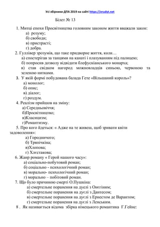 Усі збірники ДПА 2019 на сайті https://erudyt.net
Білет № 13
1. Митці епохи Просвітництва головним законом життя вважали закон:
а) розуму;
б) свободи;
в) пристрасті;
г) добра.
2. Гуллівер зрозумів, що таке придворне життя, коли…
а) спостерігав за танцями на канаті і плазуванням під палицею;
б) попросив дозволу відвідати блефускіанського монарха;
в) став свідком нагород можновладців синьою, червоною та
зеленою нитками.
3. У якій формі побудована балада Гете «Вільшаний король»?
а) монолог;
б) опис;
в) діалог;
г) роздум.
4. Реалізм прийшов на зміну:
а) Середньовіччя;
б)Просвітництво;
в)Класицизм;
г)Романтизму.
5. Про кого йдеться: « Адже на те живеш, щоб зривати квіти
задоволення»:
а) Городничого;
б) Тряпічкіна;
в)Хлопова;
г) Хлєстакова;
6. Жанр роману « Герой нашого часу»:
а) соціально-побутовий роман;
б) соціально - психологічний роман;
в) морально- психологічний роман;
г) морально – побітовий роман.
7. Що було причиною смерті О.Пушкіна:
а) смертельне поранення на дуелі з Онєгіним;
б) смертельне поранення на дуєлі з Дантесом;
в) смертельне поранення на дуєлі з Ернестом де Варантом;
г) смертельне поранення на дуєлі з Ленським.
8 . Як називається відома збірка німецького романтика Г.Гейне:
 