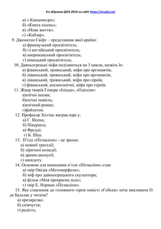 Усі збірники ДПА 2019 на сайті https://erudyt.net
а) « Канцоньєре»;
б) «Книга пісень»;
в) «Нове життя»;
г) «Кобзар».
9. Джонатан Свіфт – представник якої країни:
а) французький просвітитель;
б) г) англійський просвітитель;
в) американський просвітитель;
г) німецький просвітитель.
10. Давньогрецькі міфи поділяються на 3 цикли, назвіть їх:
а) фіванський, троянський, міфи про аргонавтів;
б) ліванський, троянський, міфи про аргонавтів;
в) ліванський, троянський, міфи про героїв;
г) фіванський, космогонічні, міфи про героїв.
11. Жанр творів Гомера «Іліада», «Одіссея»:
а)епічні поеми;
б)епічні повість;
в)епічний роман;
г)фейлетон.
12. Професор Хіггінс виграв парі у:
а) Г. Ібсена;
б) Пікерінга;
в) Фредді;
г) Б. Шоу.
13. П’єса «Пігмаліон» - це зразок:
а) мовної трагедії;
б) ліричної комедії;
в) драми-дискусії;
г) анекдоту.
14. Основою для написання п’єси «Пігмаліон» став:
а) твір Овідія «Метоморфози»;
б) міф про давньогрецького скульптора;
в) фільм «Моя прекрасна леді»;
г) твір Е. Норман «Пігмаліон».
15. Яке ставлення до головного героя повісті «Гобсек» хоче викликати О.
де Бальзак у читача?
а) презирство;
б) співчуття;
г) радість;
 