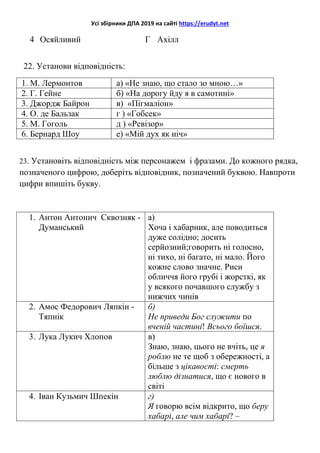 Усі збірники ДПА 2019 на сайті https://erudyt.net
4 Осяйливий Г Ахілл
22. Установи відповідність:
1. М. Лермонтов а) «Не знаю, що стало зо мною…»
2. Г. Гейне б) «На дорогу йду я в самотині»
3. Джордж Байрон в) «Пігмаліон»
4. О. де Бальзак г ) «Гобсек»
5. М. Гоголь д ) «Ревізор»
6. Бернард Шоу е) «Мій дух як ніч»
23. Установіть відповідність між персонажем і фразами. До кожного рядка,
позначеного цифрою, доберіть відповідник, позначений буквою. Навпроти
цифри впишіть букву.
1. Антон Антонич Сквозняк -
Думанський
а)
Хоча і хабарник, але поводиться
дуже солідно; досить
серйозний;говорить ні голосно,
ні тихо, ні багато, ні мало. Його
кожне слово значне. Риси
обличчя його грубі і жорсткі, як
у всякого почавшого службу з
нижчих чинів
2. Амос Федорович Ляпкін -
Тяпнік
б)
Не приведи Бог служити по
вченій частині! Всього боїшся.
3. Лука Лукич Хлопов в)
Знаю, знаю, цього не вчіть, це я
роблю не те щоб з обережності, а
більше з цікавості: смерть
люблю дізнатися, що є нового в
світі
4. Іван Кузьмич Шпекін г)
Я говорю всім відкрито, що беру
хабарі, але чим хабарі? –
 