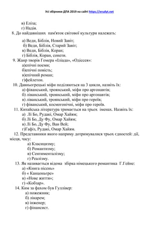 Усі збірники ДПА 2019 на сайті https://erudyt.net
в) Еліза;
г) Надія.
8. До найдавніших пам'яток світової культури належать:
а) Веди, Біблія, Новий Завіт;
б) Веди, Біблія, Старий Завіт;
в) Веди, Біблія, Коран;
г) Біблія, Коран, сонети.
9. Жанр творів Гомера «Іліада», «Одіссея»:
а)епічні поеми;
б)епічні повість;
в)епічний роман;
г)фейлетон.
10. Давньогрецькі міфи поділяються на 3 цикли, назвіть їх:
а) фіванський, троянський, міфи про аргонавтів;
б) ліванський, троянський, міфи про аргонавтів;
в) ліванський, троянський, міфи про героїв;
г) фіванський, космогонічні, міфи про героїв.
11. Китайська література тримається на трьох іменах. Назвіть їх:
а) Лі Бо, Рудакі, Омар Хайям;
б) Лі Бо, Ду Фу, Омар Хайям;
в) Лі Бо, Ду Фу, Ван Вей;
г)Гафіз, Рудакі, Омар Хайям.
12. Представники якого напряму дотримувалися трьох єдностей: дії,
місця, часу:
а) Класицизму;
б) Романтизму;
в) Сентименталізму;
г) Реалізму.
13. Як називається відома збірка німецького романтика Г.Гейне:
а) «Книга пісень»
б) « Канцоньєре»
в) «Нове життя»;
г) «Кобзар».
14. Ким за фахом був Гуллівер:
а) пожежник;
б) лікарем;
в) інженер;
г) фінансист.
 