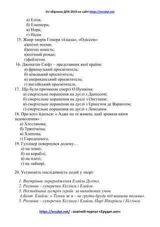 Усі збірники ДПА 2019 на сайті https://erudyt.net
https://erudyt.net/ - освітній портал «Ерудит.нет»
а) Еліза;
б) Елеонора;
в) Нора;
г) Надія.
15. Жанр творів Гомера «Іліада», «Одіссея»:
а)епічні поеми;
б)епічні повість;
в)епічний роман;
г)фейлетон.
16. Джонатан Свіфт – представник якої країни:
а) французький просвітитель;
б) німецький просвітитель;
в) американський просвітитель;
г) англійський просвітитель.
17. .Що було причиною смерті О.Пушкіна:
а) смертельне поранення на дуєлі з Дантесом;
б) смертельне поранення на дуелі з Онєгіним;
в) смертельне поранення на дуєлі з Ернестом де Варантом;
г) смертельне поранення на дуєлі з Ленським.
18. Про кого йдеться: « Адже на те живеш, щоб зривати квіти
задоволення» :
а) Хлєстакова;
б) Тряпічкіна;
в) Хлопова;
г) Городничого.
19. Гуллівер повернувся додому…
а) на човні;
б) на кораблі;
в) на плоті;
г) на лайнері.
20. Установіть послідовність подій у творі:
1. Внутрішнє переродження Елайзи Дулітл.
2. Розмова – суперечка Хіггінса і Елайзи.
3. Несподівана зустріч героїв за випадкових умов.
4.Бунт Елайзи: « Тільки ж я – не грудка бруду під вашими ногами».
5. Розмова – суперечка Хіггінса і Елайзи. Парі Пікерінга і Хіггінса.
 