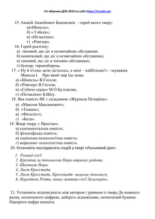 Усі збірники ДПА 2019 на сайті https://erudyt.net
15. Акакій Акакійович Башмачкін - герой якого твору:
а)«Шинель».
б) « Гобсек»;
в) «Пігмаліон»;
г) «Ревізор».
16. Герой реалізму:
а) типовий, що діє в незвичайних обставинах
б) винятковий, що діє в незвичайних обставинах;
в) типовий, що діє в типових обставинах;
г) бунтар, тираноборець.
17. « Ну й п'єска: всім дісталось, а мені – найбільше!» - зауважив
Микола I. Про який твір їде мова:
а) «Шинель» В.Гоголя;
б) «Ревізор» В.Гоголя;
в) «Собаче серце» М.О.Булгакова;
г) «Пігмаліон» Б.Шоу.
18. Яка повість НЕ є складовою «Журнала Печоріна»:
а) «Максим Максимович»;
б) «Тамань»;
в) «Фаталіст»;
г) «Бела».
19. Жанр твору « Простак»:
а) сентиментальна повість;
б) філософська повість;
в) соціально-психологічна повість;
г) морально- психологічна повість.
20. Установіть послідовність подій у творі «Ляльковий дім»:
1. Розпад сім'ї.
2. Крістіна за допомогою Нори отримує роботу.
3. Шантаж Нори.
4. Лист Крогстада.
5. Лист Крогстада. Крогстадт вимагає допомоги.
6. Переддень Різдва, показ життя сім'ї Хельмерів».
21. Установіть відповідність між автором і уривком із твору.До кожного
рядка, позначеного цифрою, доберіть відповідник, позначений буквою.
Навпроти цифри впишіть
 
