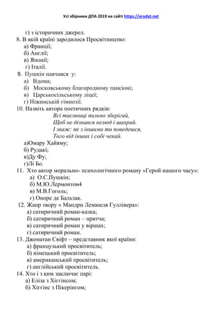 Усі збірники ДПА 2019 на сайті https://erudyt.net
г) з історичних джерел.
8. В якій країні зародилося Просвітництво:
а) Франції;
б) Англії;
в) Японії;
г) Італії.
9. Пушкін навчався у:
а) Вдома;
б) Московському благородному пансіоні;
в) Царськосільському ліцеї;
г) Ніжинській гімнозії.
10. Назвіть автора поетичних рядків:
Всі таємниці пильно зберігай,
Щоб не дізнався нелюд і шахрай.
І зваж: як з іншими ти поведешся,
Того від інших і собі чекай.
а)Омару Хайяму;
б) Рудакі;
в)Ду Фу;
г)Лі Бо.
11. Хто автор морально- психологічного роману «Герой нашого часу»:
а) О.С.Пушкін;
б) М.Ю.Лермонтов4
в) М.В.Гоголь;
г) Оноре де Бальзак.
12. Жанр твору « Мандри Лемюеля Гуллівера»:
а) сатиричний роман-казка;
б) сатиричний роман – притча;
в) сатиричний роман у віршах;
г) сатиричний роман.
13. Джонатан Свіфт – представник якої країни:
а) французький просвітитель;
б) німецький просвітитель;
в) американський просвітитель;
г) англійський просвітитель.
14. Хто і з ким заключає парі:
а) Еліза з Хіггінсом;
б) Хіггінс з Пікерінгом;
 