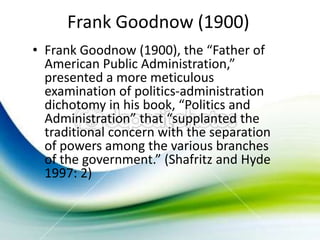 Frank Goodnow (1900)
• Frank Goodnow (1900), the “Father of
  American Public Administration,”
  presented a more meticulous
  examination of politics-administration
  dichotomy in his book, “Politics and
  Administration” that “supplanted the
  traditional concern with the separation
  of powers among the various branches
  of the government.” (Shafritz and Hyde
  1997: 2)
 