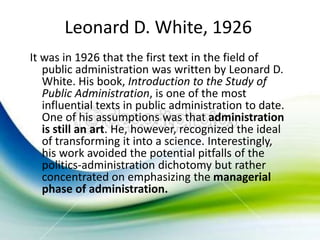Leonard D. White, 1926
It was in 1926 that the first text in the field of
   public administration was written by Leonard D.
   White. His book, Introduction to the Study of
   Public Administration, is one of the most
   influential texts in public administration to date.
   One of his assumptions was that administration
   is still an art. He, however, recognized the ideal
   of transforming it into a science. Interestingly,
   his work avoided the potential pitfalls of the
   politics-administration dichotomy but rather
   concentrated on emphasizing the managerial
   phase of administration.
 