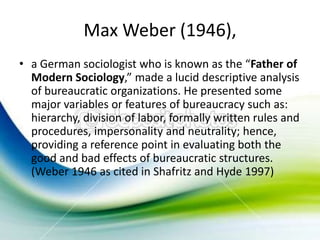 Max Weber (1946),
• a German sociologist who is known as the “Father of
  Modern Sociology,” made a lucid descriptive analysis
  of bureaucratic organizations. He presented some
  major variables or features of bureaucracy such as:
  hierarchy, division of labor, formally written rules and
  procedures, impersonality and neutrality; hence,
  providing a reference point in evaluating both the
  good and bad effects of bureaucratic structures.
  (Weber 1946 as cited in Shafritz and Hyde 1997)
 