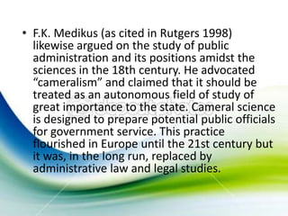 • F.K. Medikus (as cited in Rutgers 1998)
  likewise argued on the study of public
  administration and its positions amidst the
  sciences in the 18th century. He advocated
  “cameralism” and claimed that it should be
  treated as an autonomous field of study of
  great importance to the state. Cameral science
  is designed to prepare potential public officials
  for government service. This practice
  flourished in Europe until the 21st century but
  it was, in the long run, replaced by
  administrative law and legal studies.
 