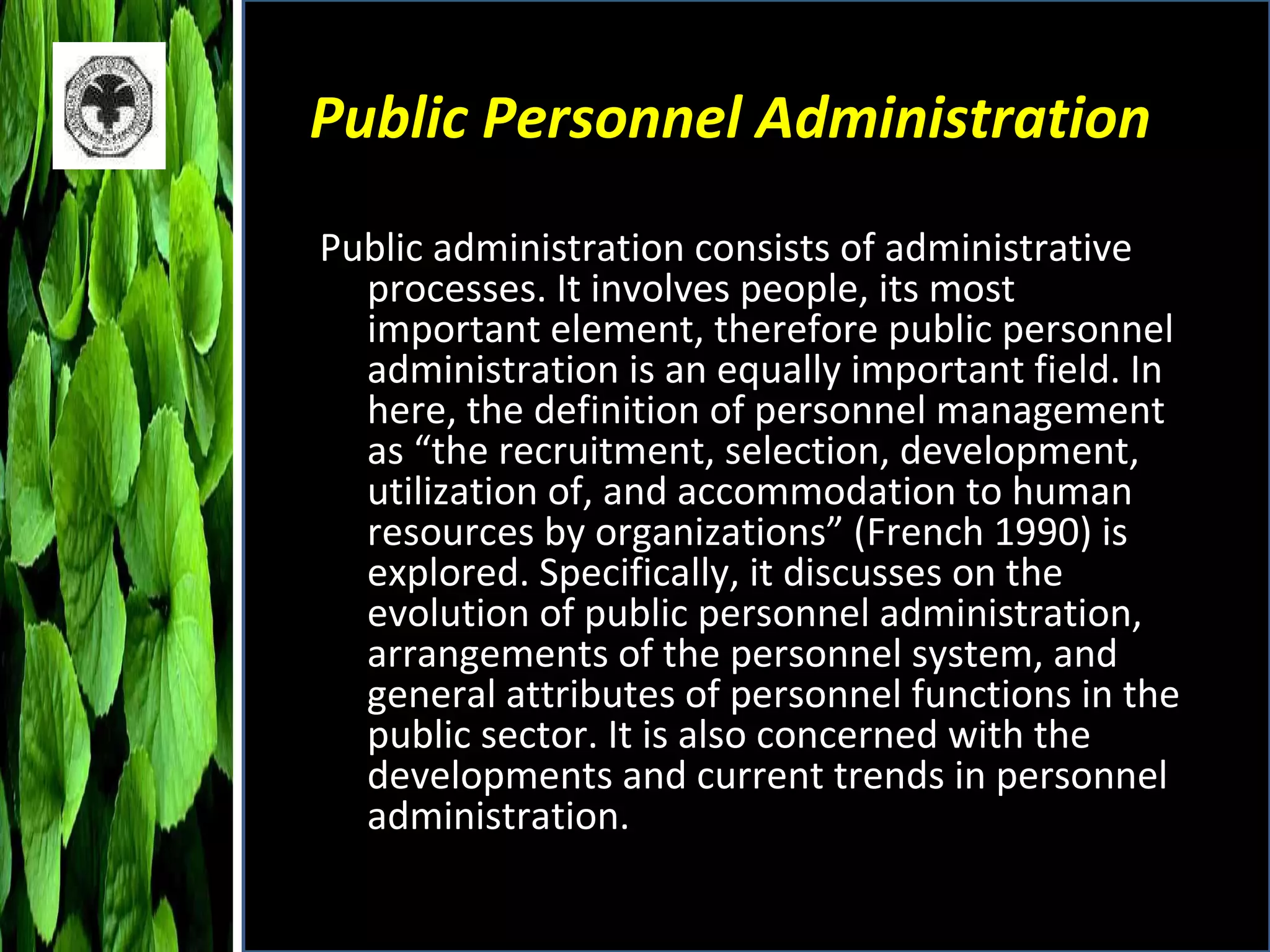 Public Personnel Administration Public administration consists of administrative processes. It involves people, its most important element, therefore public personnel administration is an equally important field. In here, the definition of personnel management as “the recruitment, selection, development, utilization of, and accommodation to human resources by organizations” (French 1990) is explored. Specifically, it discusses on the evolution of public personnel administration, arrangements of the personnel system, and general attributes of personnel functions in the public sector. It is also concerned with the developments and current trends in personnel administration.  