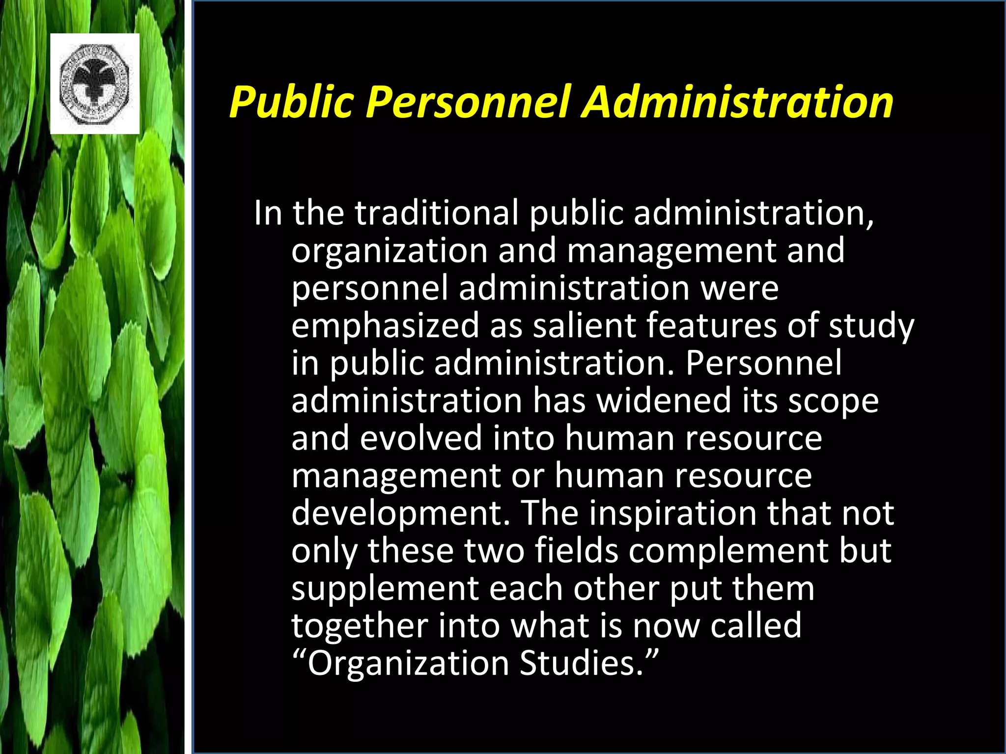 Public Personnel Administration In the traditional public administration, organization and management and personnel administration were emphasized as salient features of study in public administration. Personnel administration has widened its scope and evolved into human resource management or human resource development. The inspiration that not only these two fields complement but supplement each other put them together into what is now called “Organization Studies.” 