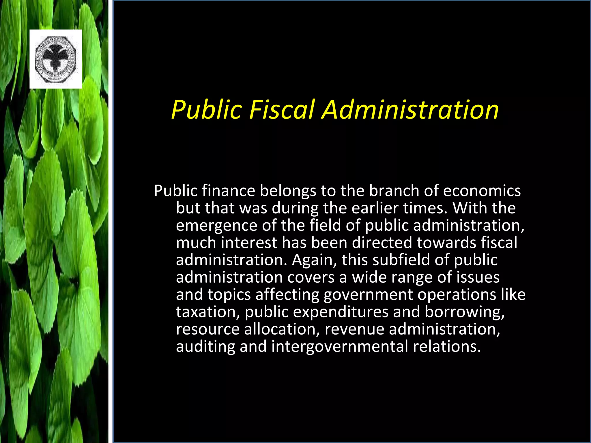 Public Fiscal Administration Public finance belongs to the branch of economics but that was during the earlier times. With the emergence of the field of public administration, much interest has been directed towards fiscal administration. Again, this subfield of public administration covers a wide range of issues and topics affecting government operations like taxation, public expenditures and borrowing, resource allocation, revenue administration, auditing and intergovernmental relations.  
