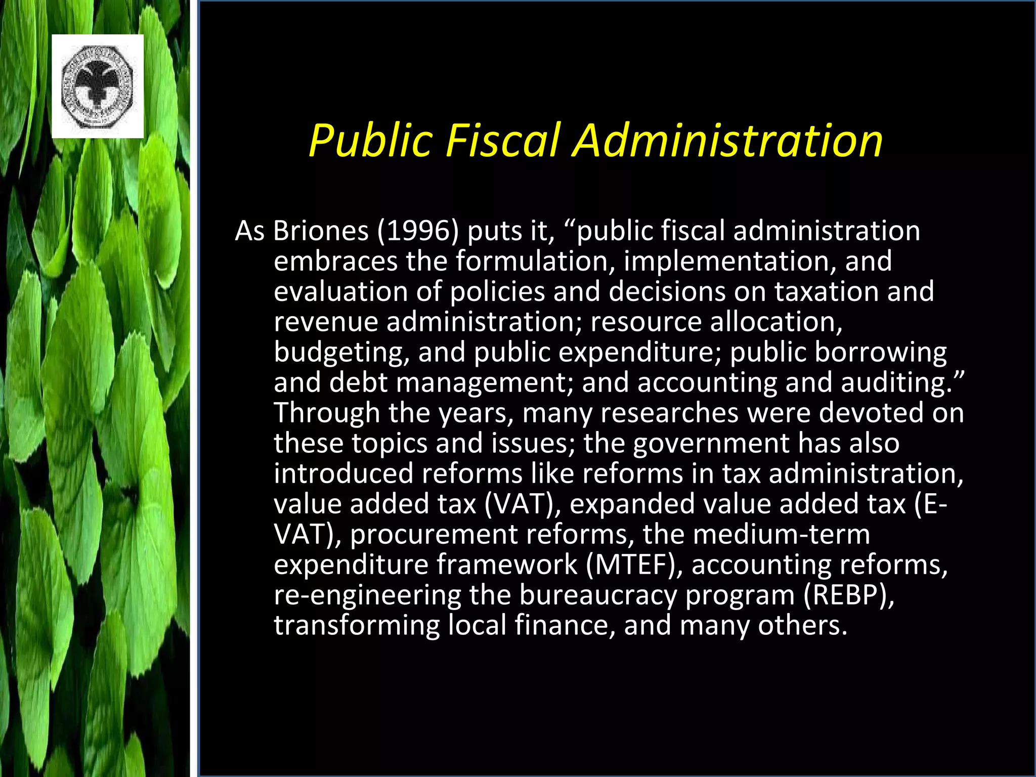 Public Fiscal Administration As Briones (1996) puts it, “public fiscal administration embraces the formulation, implementation, and evaluation of policies and decisions on taxation and revenue administration; resource allocation, budgeting, and public expenditure; public borrowing and debt management; and accounting and auditing.” Through the years, many researches were devoted on these topics and issues; the government has also introduced reforms like reforms in tax administration, value added tax (VAT), expanded value added tax (E-VAT), procurement reforms, the medium-term expenditure framework (MTEF), accounting reforms, re-engineering the bureaucracy program (REBP), transforming local finance, and many others. 